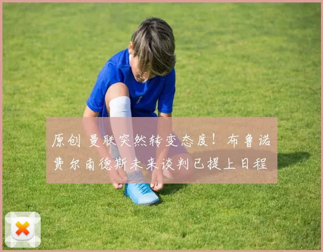 原创 曼联突然转变态度！布鲁诺・费尔南德斯未来谈判已提上日程