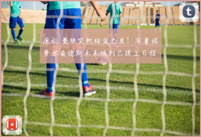 原创 曼联突然转变态度！布鲁诺・费尔南德斯未来谈判已提上日程