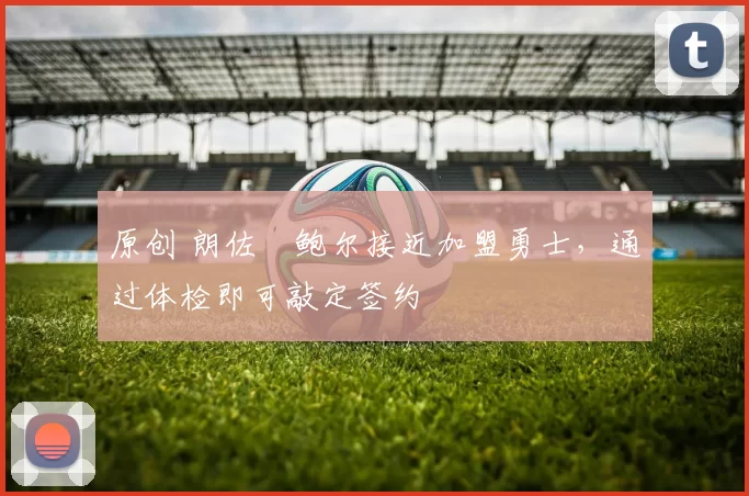 原创 朗佐・鲍尔接近加盟勇士，通过体检即可敲定签约