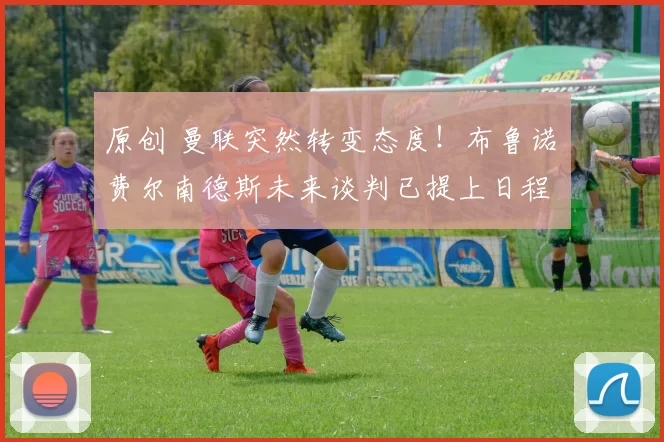 原创 曼联突然转变态度！布鲁诺・费尔南德斯未来谈判已提上日程