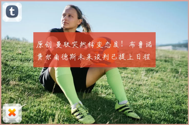 原创 曼联突然转变态度！布鲁诺・费尔南德斯未来谈判已提上日程