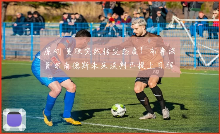 原创 曼联突然转变态度！布鲁诺・费尔南德斯未来谈判已提上日程