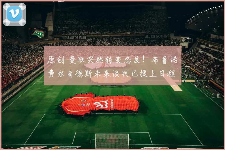 原创 曼联突然转变态度！布鲁诺・费尔南德斯未来谈判已提上日程