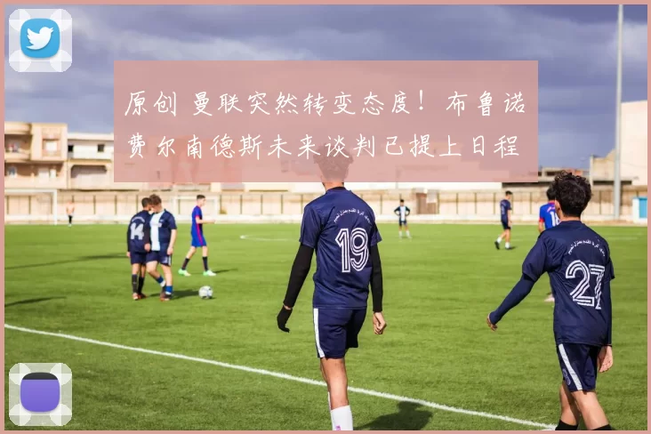 原创 曼联突然转变态度！布鲁诺・费尔南德斯未来谈判已提上日程