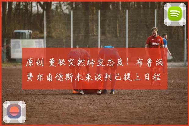 原创 曼联突然转变态度！布鲁诺・费尔南德斯未来谈判已提上日程