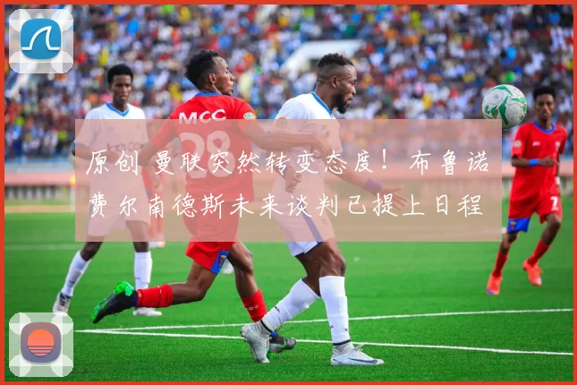 原创 曼联突然转变态度！布鲁诺・费尔南德斯未来谈判已提上日程