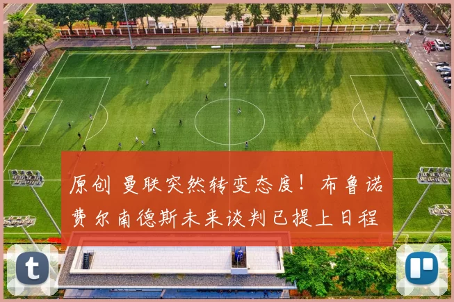 原创 曼联突然转变态度！布鲁诺・费尔南德斯未来谈判已提上日程