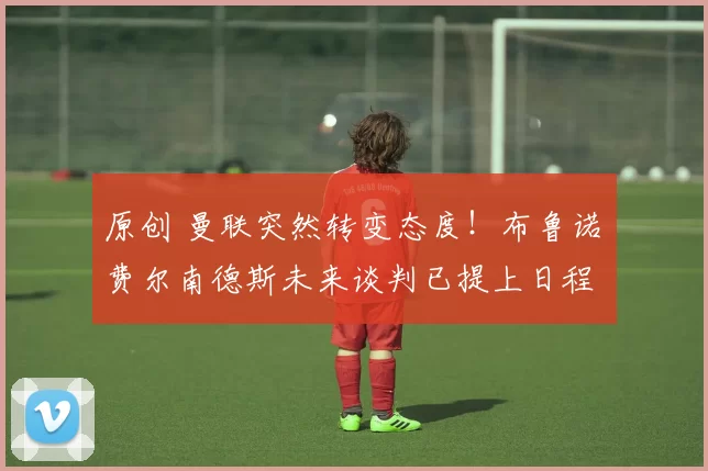 原创 曼联突然转变态度！布鲁诺・费尔南德斯未来谈判已提上日程