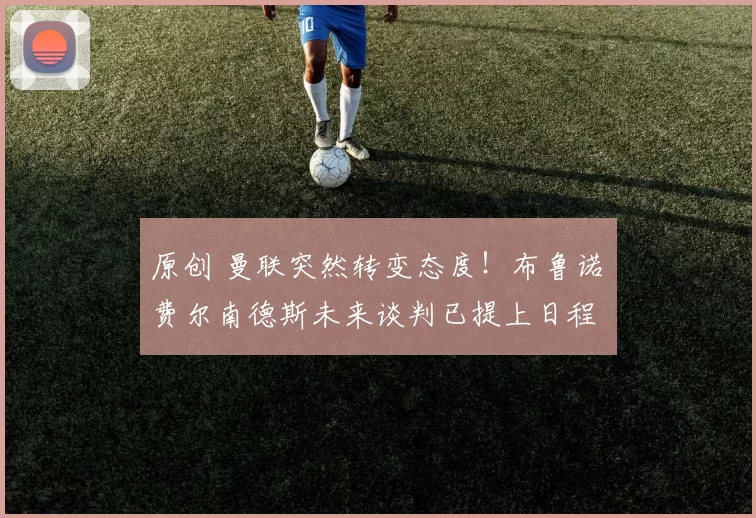 原创 曼联突然转变态度！布鲁诺・费尔南德斯未来谈判已提上日程