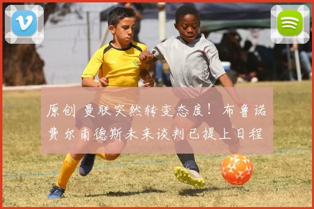 原创 曼联突然转变态度！布鲁诺・费尔南德斯未来谈判已提上日程