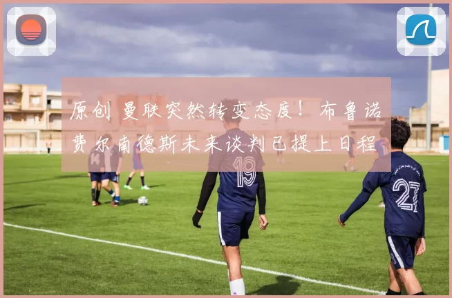 原创 曼联突然转变态度！布鲁诺・费尔南德斯未来谈判已提上日程