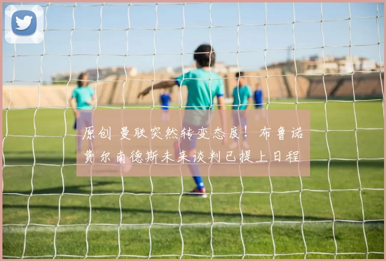 原创 曼联突然转变态度！布鲁诺・费尔南德斯未来谈判已提上日程