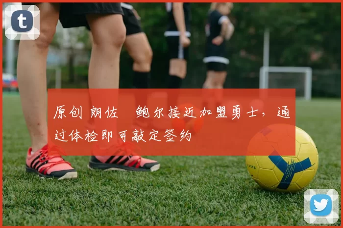 原创 朗佐・鲍尔接近加盟勇士，通过体检即可敲定签约