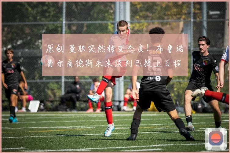 原创 曼联突然转变态度!布鲁诺・费尔南德斯未来谈判已提上日程