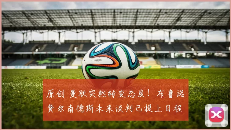 原创 曼联突然转变态度!布鲁诺・费尔南德斯未来谈判已提上日程