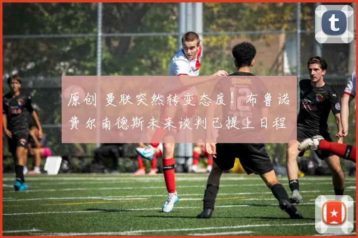 原创 曼联突然转变态度！布鲁诺・费尔南德斯未来谈判已提上日程