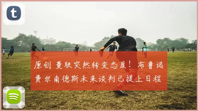 原创 曼联突然转变态度！布鲁诺・费尔南德斯未来谈判已提上日程