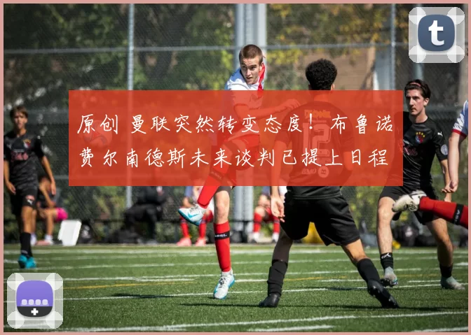 原创 曼联突然转变态度！布鲁诺・费尔南德斯未来谈判已提上日程