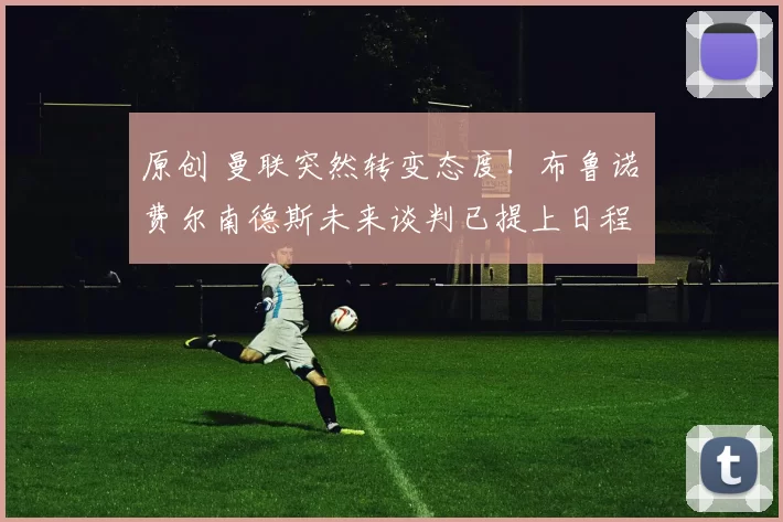 原创 曼联突然转变态度！布鲁诺・费尔南德斯未来谈判已提上日程