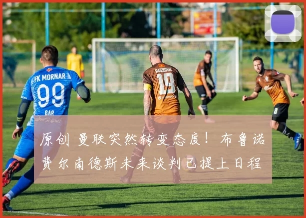 原创 曼联突然转变态度！布鲁诺・费尔南德斯未来谈判已提上日程