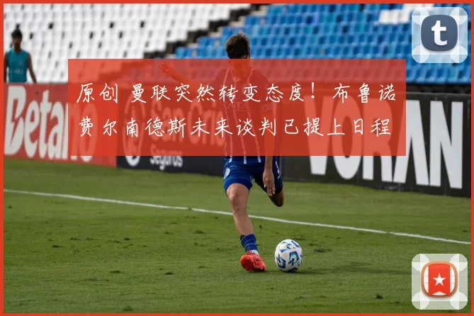 原创 曼联突然转变态度！布鲁诺・费尔南德斯未来谈判已提上日程