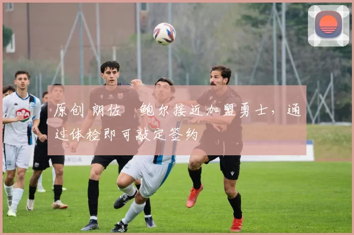 原创 朗佐・鲍尔接近加盟勇士，通过体检即可敲定签约