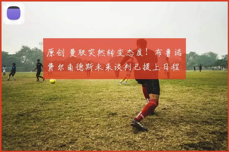 原创 曼联突然转变态度！布鲁诺・费尔南德斯未来谈判已提上日程