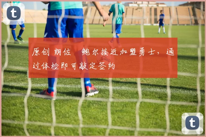 原创 朗佐・鲍尔接近加盟勇士，通过体检即可敲定签约