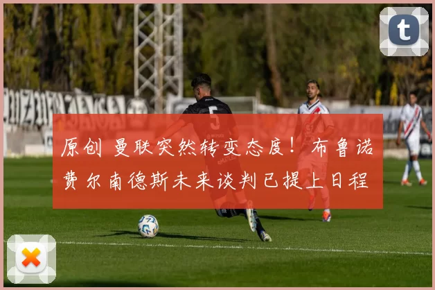 原创 曼联突然转变态度！布鲁诺・费尔南德斯未来谈判已提上日程