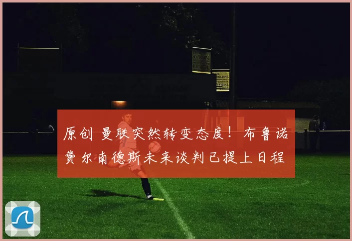 原创 曼联突然转变态度！布鲁诺・费尔南德斯未来谈判已提上日程