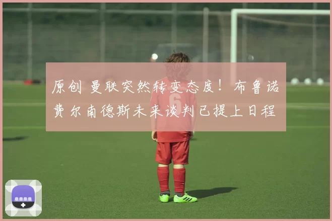 原创 曼联突然转变态度！布鲁诺・费尔南德斯未来谈判已提上日程