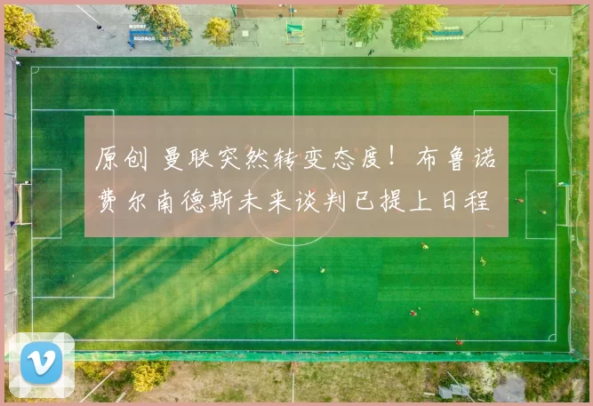 原创 曼联突然转变态度！布鲁诺・费尔南德斯未来谈判已提上日程