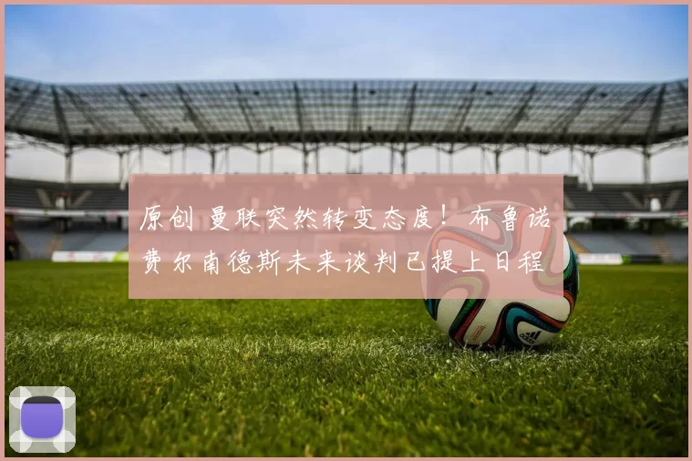 原创 曼联突然转变态度！布鲁诺・费尔南德斯未来谈判已提上日程