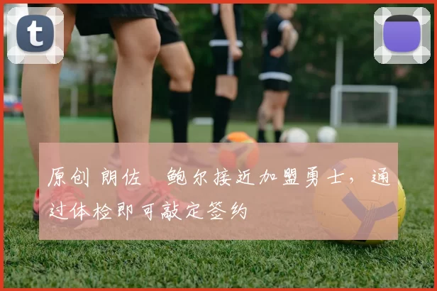 原创 朗佐・鲍尔接近加盟勇士，通过体检即可敲定签约