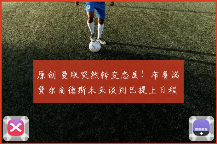 原创 曼联突然转变态度！布鲁诺・费尔南德斯未来谈判已提上日程