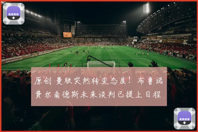 原创 曼联突然转变态度！布鲁诺・费尔南德斯未来谈判已提上日程