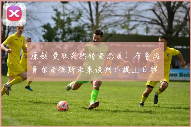 原创 曼联突然转变态度！布鲁诺・费尔南德斯未来谈判已提上日程