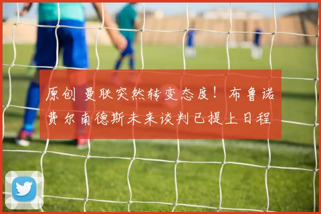 原创 曼联突然转变态度！布鲁诺・费尔南德斯未来谈判已提上日程