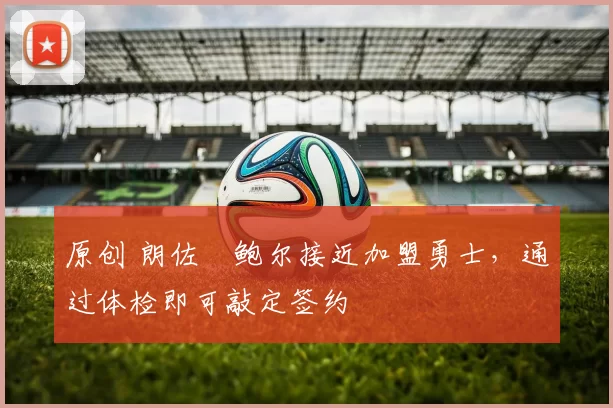 原创 朗佐・鲍尔接近加盟勇士，通过体检即可敲定签约