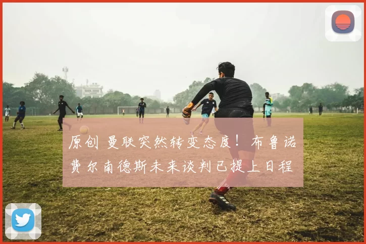 原创 曼联突然转变态度！布鲁诺・费尔南德斯未来谈判已提上日程