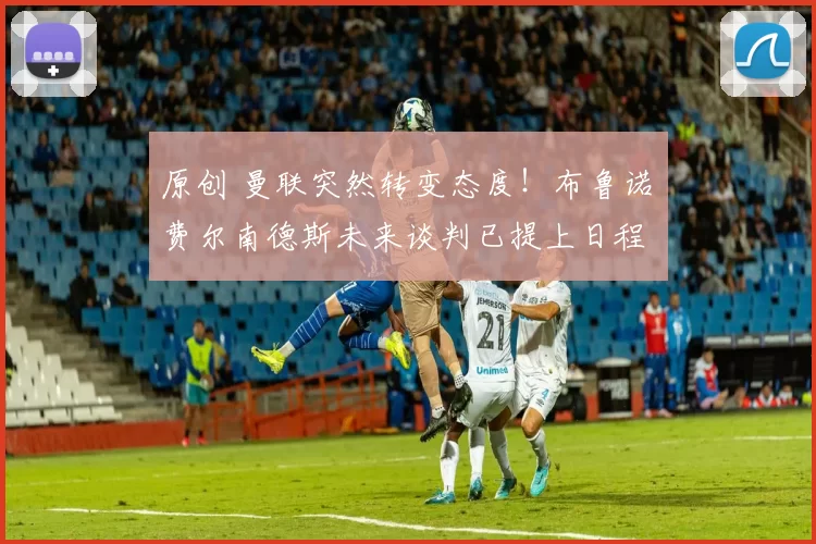 原创 曼联突然转变态度！布鲁诺・费尔南德斯未来谈判已提上日程