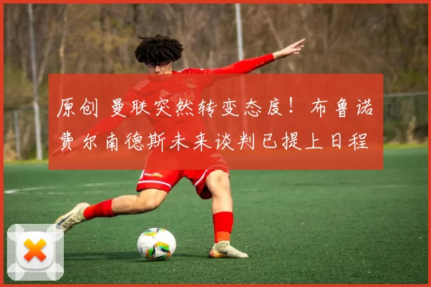 原创 曼联突然转变态度！布鲁诺・费尔南德斯未来谈判已提上日程