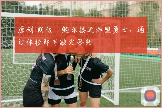 原创 朗佐・鲍尔接近加盟勇士，通过体检即可敲定签约