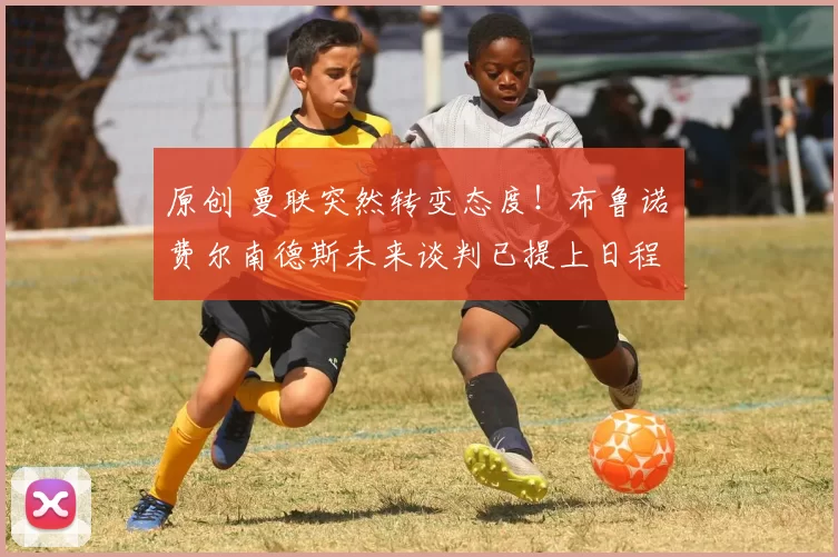 原创 曼联突然转变态度！布鲁诺・费尔南德斯未来谈判已提上日程