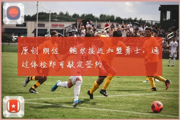 原创 朗佐・鲍尔接近加盟勇士，通过体检即可敲定签约