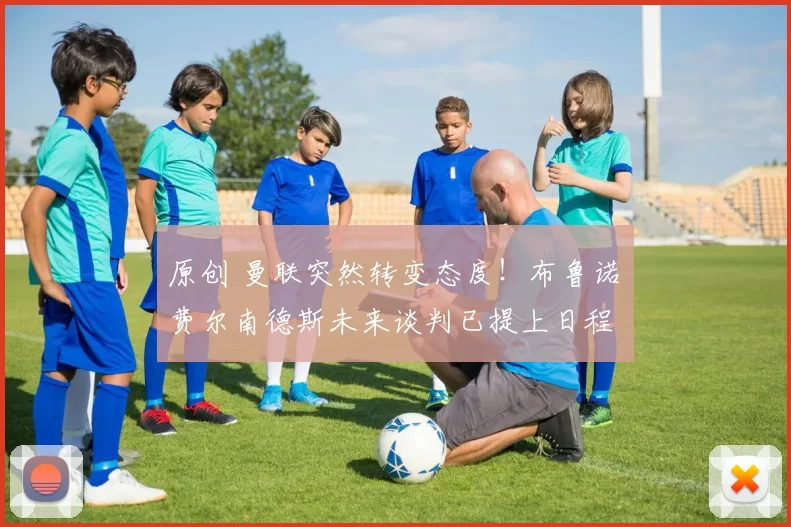 原创 曼联突然转变态度！布鲁诺・费尔南德斯未来谈判已提上日程