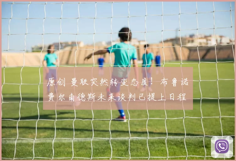 原创 曼联突然转变态度!布鲁诺・费尔南德斯未来谈判已提上日程