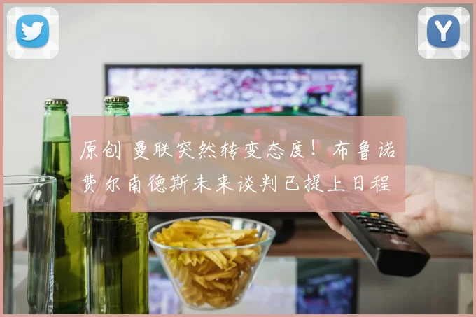 原创 曼联突然转变态度！布鲁诺・费尔南德斯未来谈判已提上日程