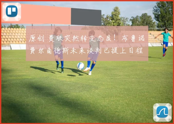 原创 曼联突然转变态度！布鲁诺・费尔南德斯未来谈判已提上日程