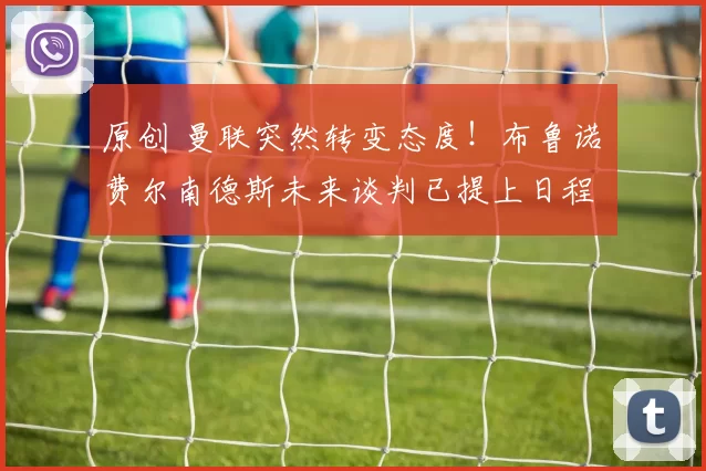 原创 曼联突然转变态度！布鲁诺・费尔南德斯未来谈判已提上日程